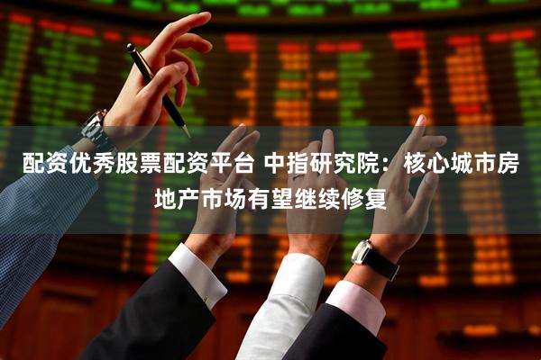 配资优秀股票配资平台 中指研究院：核心城市房地产市场有望继续修复