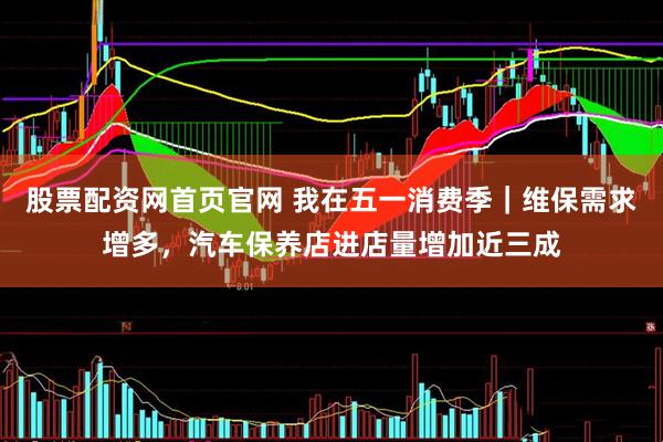 股票配资网首页官网 我在五一消费季｜维保需求增多，汽车保养店进店量增加近三成