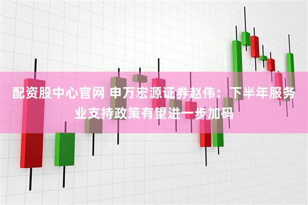 配资股中心官网 申万宏源证券赵伟：下半年服务业支持政策有望进一步加码