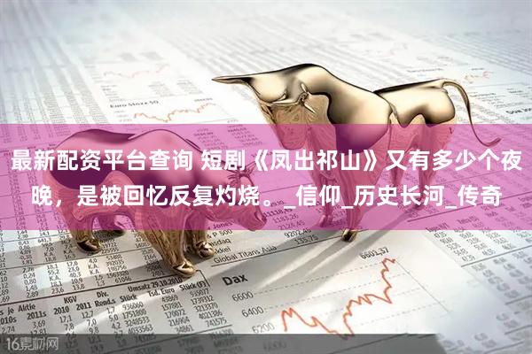 最新配资平台查询 短剧《凤出祁山》又有多少个夜晚，是被回忆反复灼烧。_信仰_历史长河_传奇
