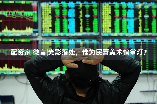 配资家 微言|光影落处，谁为民营美术馆掌灯？