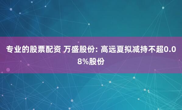 专业的股票配资 万盛股份: 高远夏拟减持不超0.08%股份