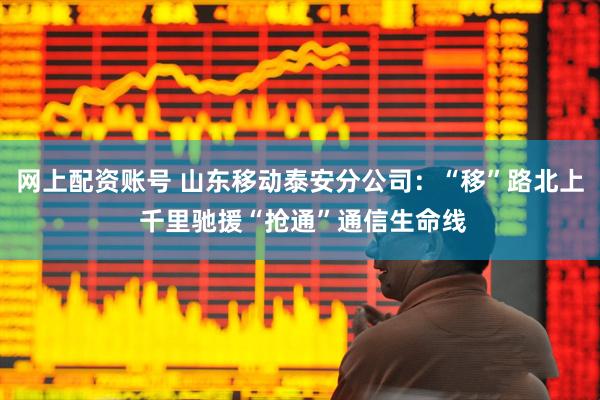 网上配资账号 山东移动泰安分公司：“移”路北上 千里驰援“抢通”通信生命线