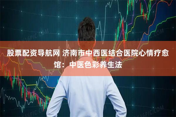 股票配资导航网 济南市中西医结合医院心情疗愈馆：中医色彩养生法