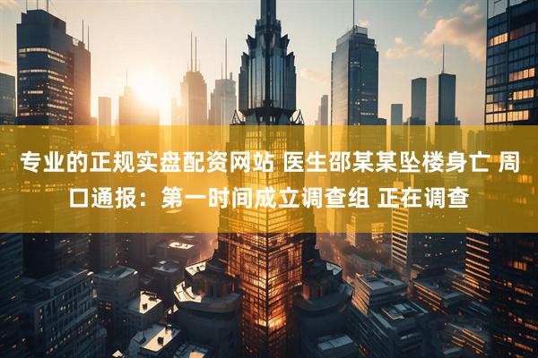 专业的正规实盘配资网站 医生邵某某坠楼身亡 周口通报：第一时间成立调查组 正在调查