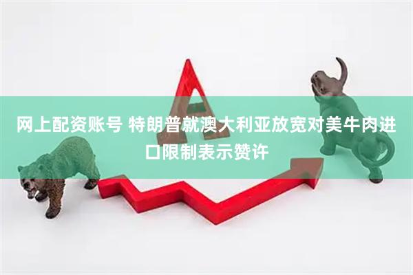 网上配资账号 特朗普就澳大利亚放宽对美牛肉进口限制表示赞许