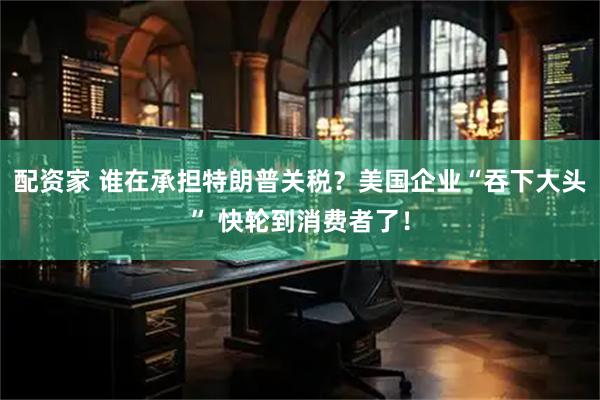 配资家 谁在承担特朗普关税？美国企业“吞下大头” 快轮到消费者了！