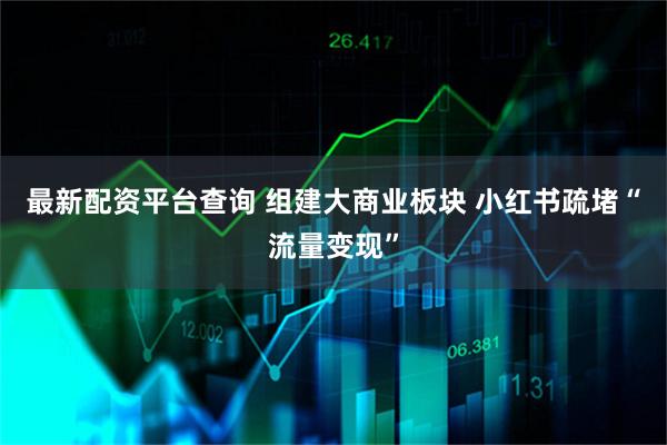 最新配资平台查询 组建大商业板块 小红书疏堵“流量变现”