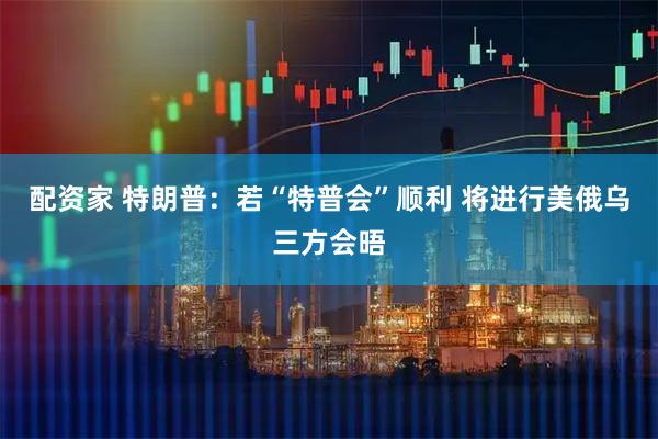配资家 特朗普：若“特普会”顺利 将进行美俄乌三方会晤