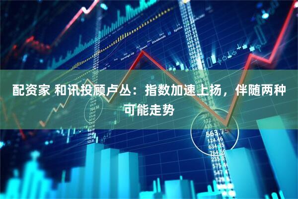 配资家 和讯投顾卢丛：指数加速上扬，伴随两种可能走势