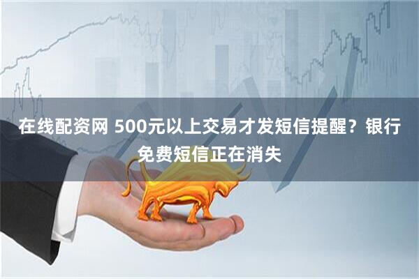 在线配资网 500元以上交易才发短信提醒？银行免费短信正在消失