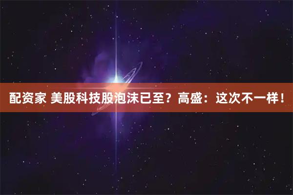 配资家 美股科技股泡沫已至？高盛：这次不一样！