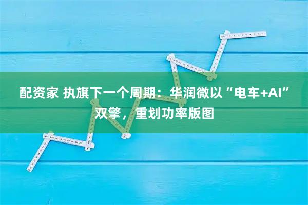 配资家 执旗下一个周期：华润微以“电车+AI”双擎，重划功率版图