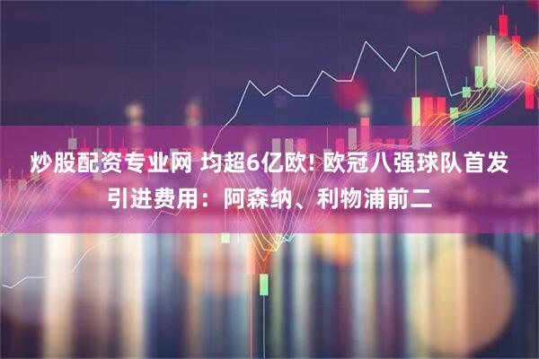 炒股配资专业网 均超6亿欧! 欧冠八强球队首发引进费用：阿森纳、利物浦前二