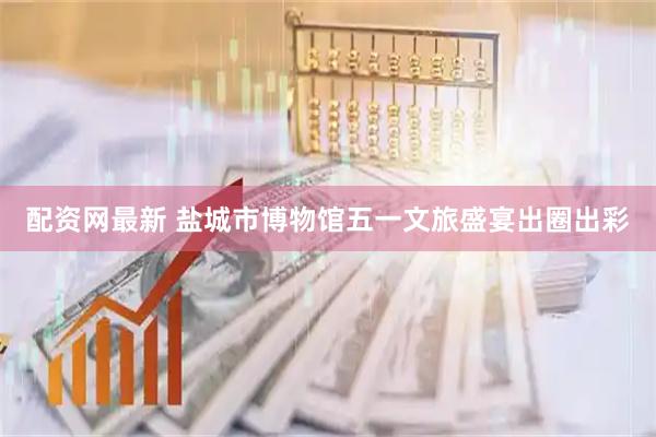 配资网最新 盐城市博物馆五一文旅盛宴出圈出彩