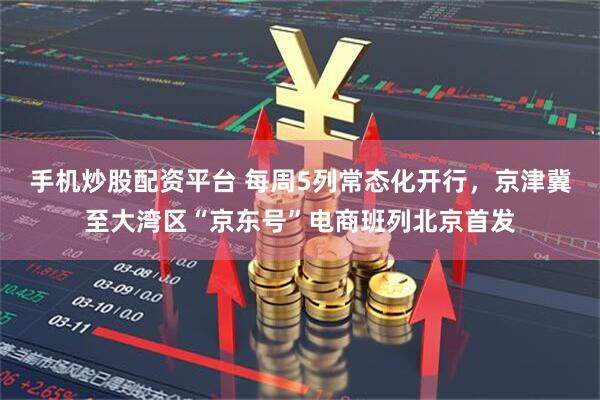 手机炒股配资平台 每周5列常态化开行，京津冀至大湾区“京东号”电商班列北京首发