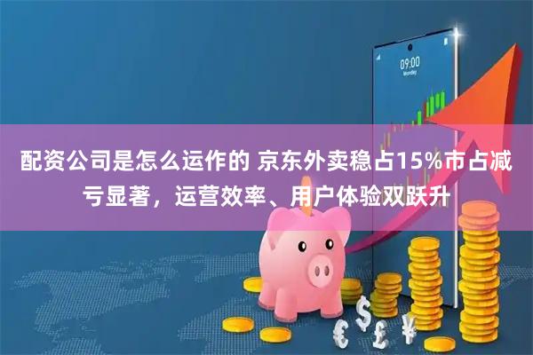 配资公司是怎么运作的 京东外卖稳占15%市占减亏显著，运营效率、用户体验双跃升