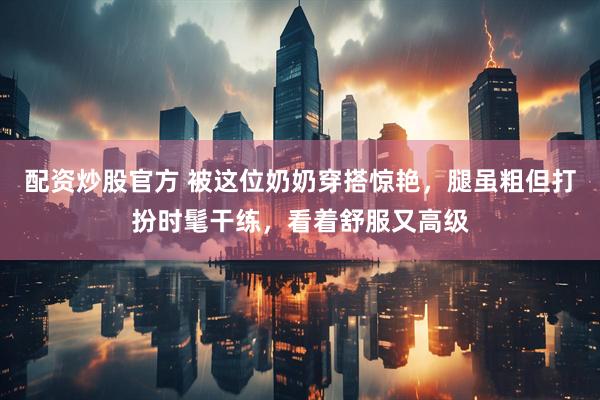 配资炒股官方 被这位奶奶穿搭惊艳，腿虽粗但打扮时髦干练，看着舒服又高级