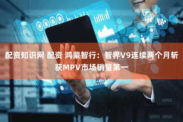 配资知识网 配资 鸿蒙智行：智界V9连续两个月斩获MPV市场销量第一