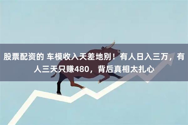股票配资的 车模收入天差地别！有人日入三万，有人三天只赚480，背后真相太扎心